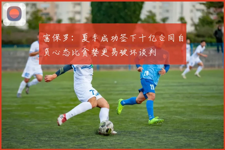 富保罗：夏季成功签下十亿合同自负心态比贪婪更易破坏谈判