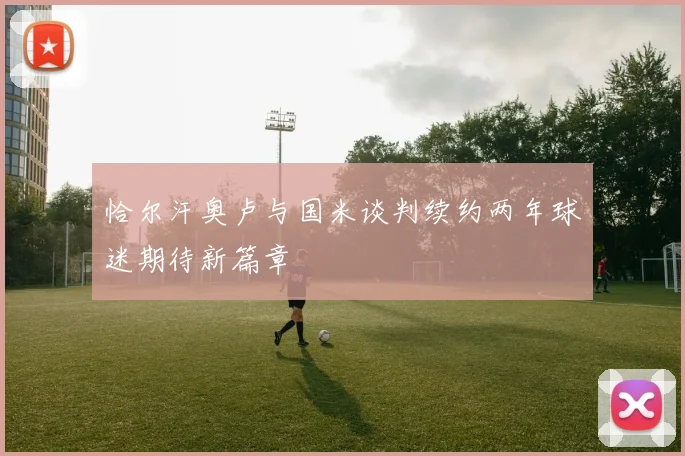 恰尔汗奥卢与国米谈判续约两年球迷期待新篇章