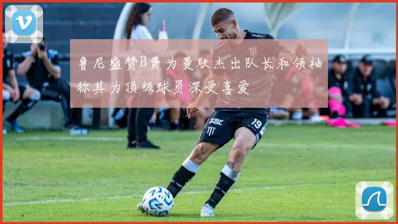 鲁尼盛赞B费为曼联杰出队长和领袖称其为顶级球员深受喜爱