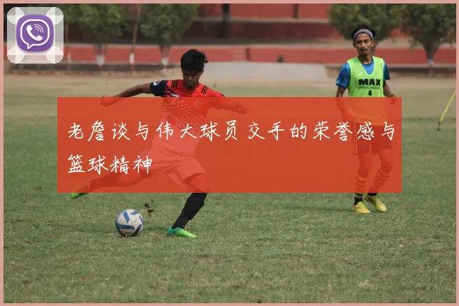 老詹谈与伟大球员交手的荣誉感与篮球精神