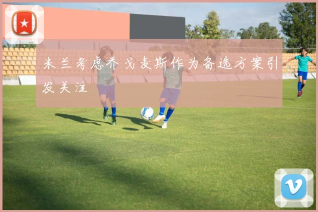 米兰考虑乔戈麦斯作为备选方案引发关注