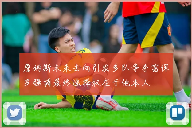 詹姆斯未来去向引发多队争夺富保罗强调最终选择权在于他本人