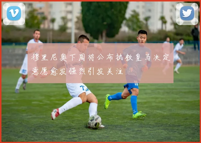 穆里尼奥下周将公布执教皇马决定意愿愈发强烈引发关注