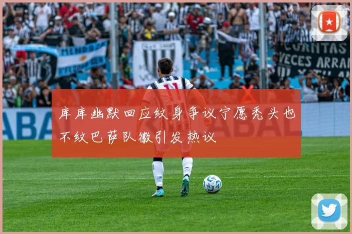 库库幽默回应纹身争议宁愿秃头也不纹巴萨队徽引发热议