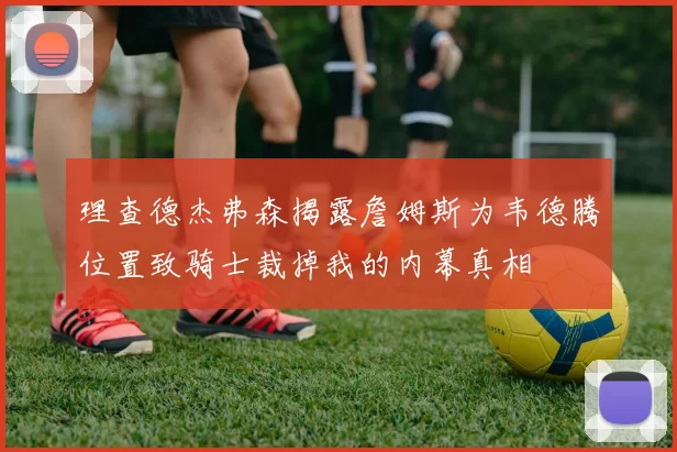理查德杰弗森揭露詹姆斯为韦德腾位置致骑士裁掉我的内幕真相