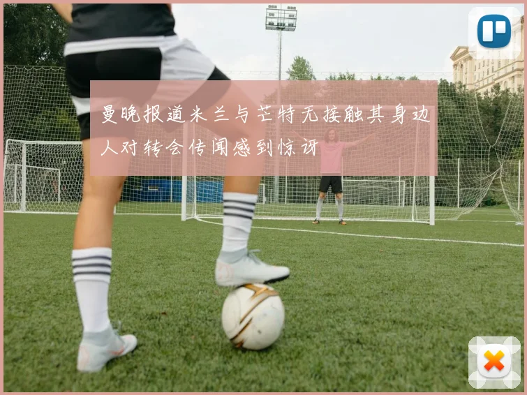曼晚报道米兰与芒特无接触其身边人对转会传闻感到惊讶