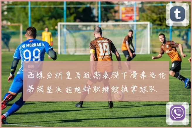 西媒分析皇马近期表现下滑弗洛伦蒂诺坚决拒绝辞职继续执掌球队