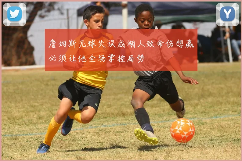 詹姆斯无球失误成湖人致命伤想赢必须让他全场掌控局势