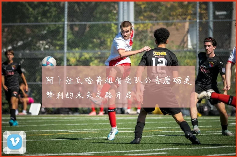 阿卜杜瓦哈普租借离队公告磨砺更锋利的未来之路开启