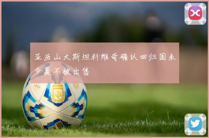 亚历山大斯坦科维奇确认回归国米今夏不被出售