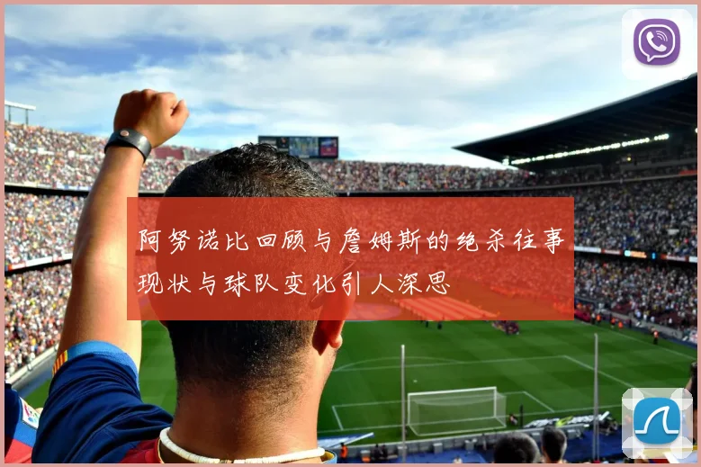 阿努诺比回顾与詹姆斯的绝杀往事现状与球队变化引人深思