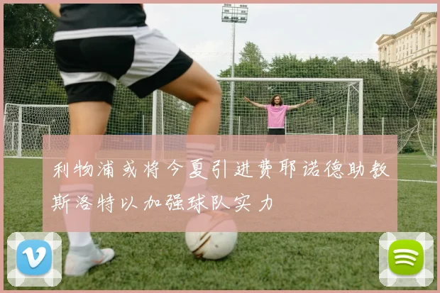利物浦或将今夏引进费耶诺德助教斯洛特以加强球队实力