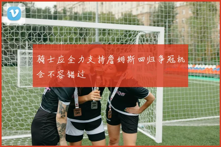 骑士应全力支持詹姆斯回归争冠机会不容错过