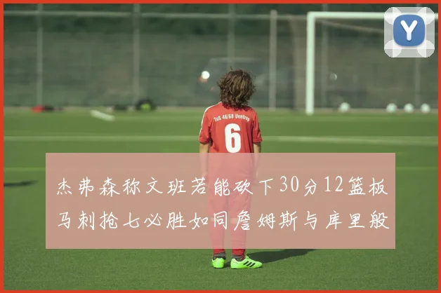 杰弗森称文班若能砍下30分12篮板马刺抢七必胜如同詹姆斯与库里般出色